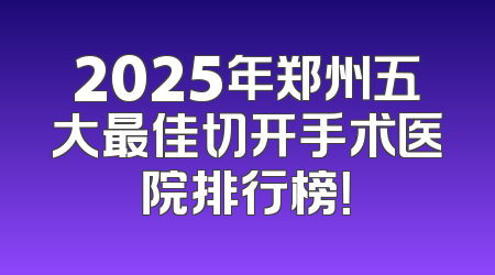 2025年郑州五大最佳切开手术医院排行榜！