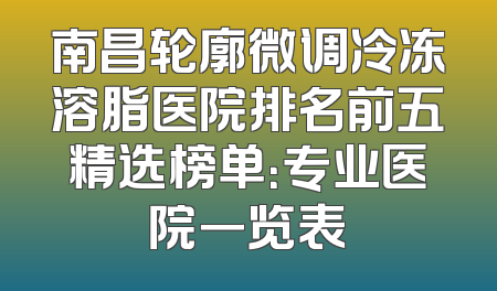南昌轮廓微调冷冻溶脂医院排名前五精选榜单：专业医院一览表