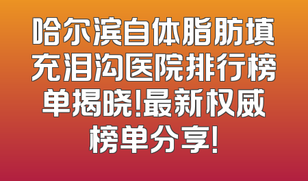 哈尔滨自体脂肪填充泪沟医院排行榜单揭晓！最新权威榜单分享！