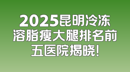 2025昆明冷冻溶脂瘦大腿排名前五医院揭晓！