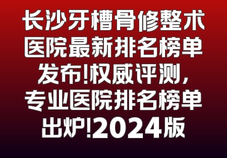 长沙牙槽骨修整术医院最新排名榜单发布！权威评测，专业医院排名榜单出炉！2024版