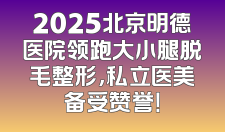 2025北京明德医院领跑大小腿脱毛整形，私立医美备受赞誉！
