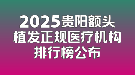 2025贵阳额头植发正规医疗机构排行榜公布