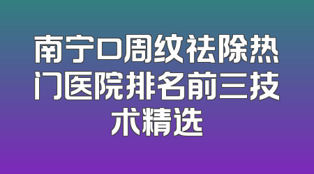 南宁口周纹祛除热门医院排名前三技术精选