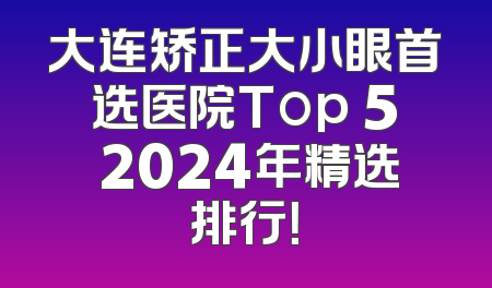 大连矫正大小眼首选医院Top 5 2024年精选排行！