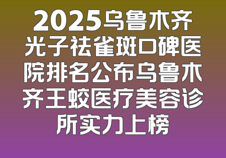 2025乌鲁木齐光子祛雀斑口碑医院排名公布乌鲁木齐王蛟医疗美容诊所实力上榜