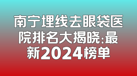 南宁埋线去眼袋医院排名大揭晓：最新2024榜单