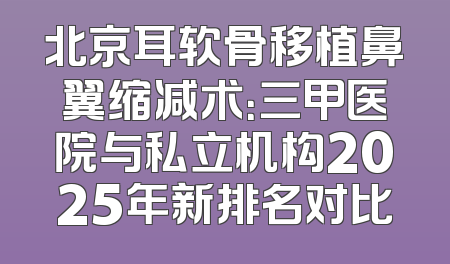 北京耳软骨移植鼻翼缩减术：三甲医院与私立机构2025年新排名对比