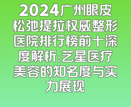2024广州眼皮松弛提拉权威整形医院排行榜前十深度解析：艺星医疗美容的知名度与实力展现