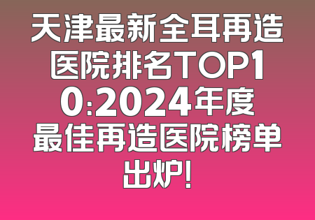 天津最新全耳再造医院排名TOP10：2024年度最佳再造医院榜单出炉！