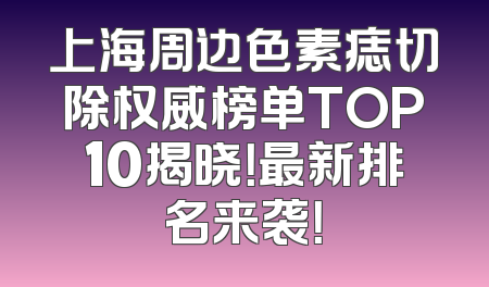 上海周边色素痣切除权威榜单TOP10揭晓！最新排名来袭！