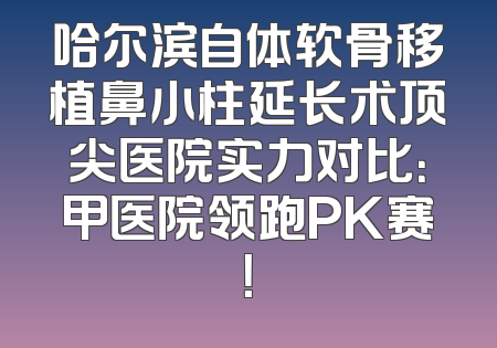 哈尔滨自体软骨移植鼻小柱延长术顶尖医院实力对比：甲医院领跑PK赛！