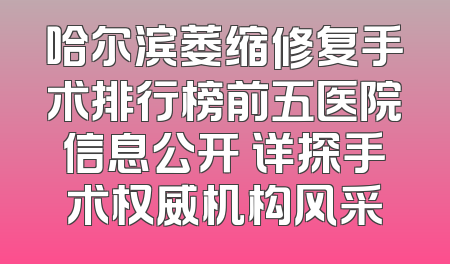 哈尔滨萎缩修复手术排行榜前五医院信息公开 详探手术权威机构风采