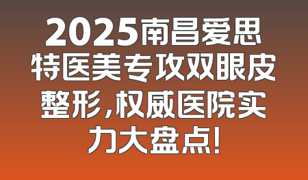 2025南昌爱思特医美专攻双眼皮整形，权威医院实力大盘点！