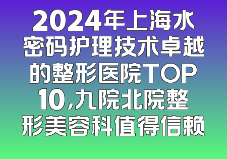 2024年上海水密码护理技术卓越的整形医院TOP10，九院北院整形美容科值得信赖