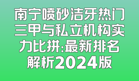 南宁喷砂洁牙热门三甲与私立机构实力比拼：最新排名解析2024版