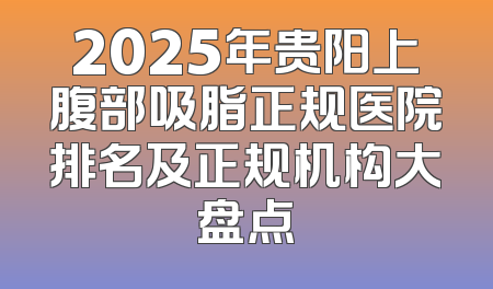 2025年贵阳上腹部吸脂正规医院排名及正规机构大盘点