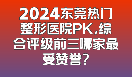 2024东莞热门整形医院PK，综合评级前三哪家最受赞誉？