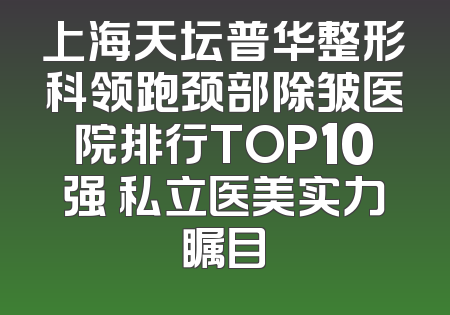 上海天坛普华整形科领跑颈部除皱医院排行TOP10强 私立医美实力瞩目