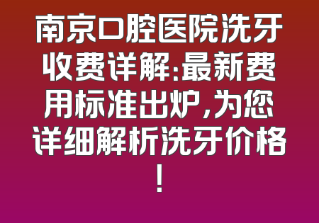 南京口腔医院洗牙收费详解：最新费用标准出炉，为您详细解析洗牙价格！