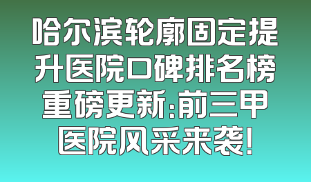 哈尔滨轮廓固定提升医院口碑排名榜重磅更新：前三甲医院风采来袭！