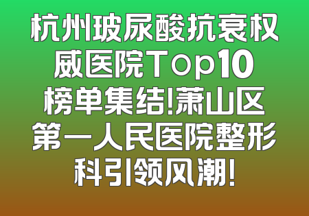 杭州玻尿酸抗衰权威医院Top10榜单集结！萧山区第一人民医院整形科引领风潮！