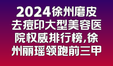 2024徐州磨皮去痘印大型美容医院权威排行榜，徐州丽瑶领跑前三甲