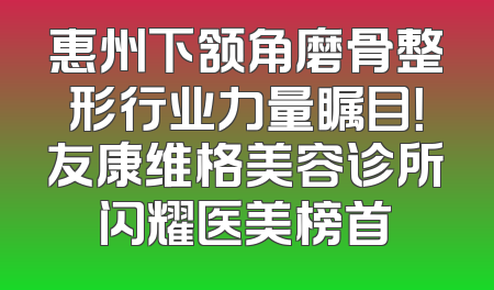 惠州下颔角磨骨整形行业力量瞩目！友康维格美容诊所闪耀医美榜首