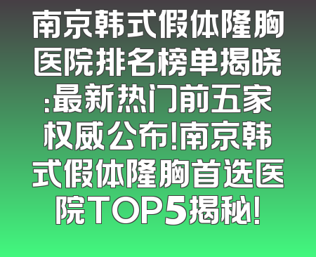 南京韩式假体隆胸医院排名榜单揭晓：最新热门前五家权威公布！南京韩式假体隆胸首选医院TOP5揭秘！