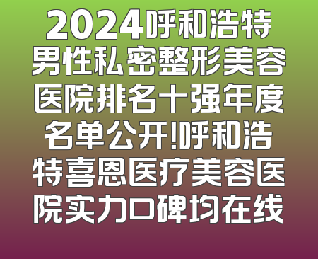 2024呼和浩特男性私密整形美容医院排名十强年度名单公开！呼和浩特喜恩医疗美容医院实力口碑均在线