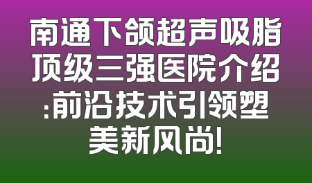 南通下颌超声吸脂顶级三强医院介绍：前沿技术引领塑美新风尚！