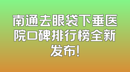 南通去眼袋下垂医院口碑排行榜全新发布！