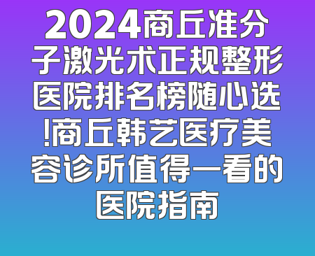 2024商丘准分子激光术正规整形医院排名榜随心选！商丘韩艺医疗美容诊所值得一看的医院指南