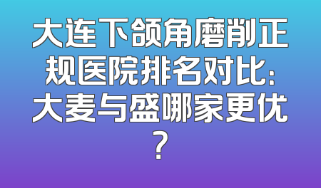 大连下颌角磨削正规医院排名对比：大麦与盛哪家更优？