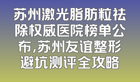 苏州激光脂肪粒祛除权威医院榜单公布，苏州友谊整形避坑测评全攻略