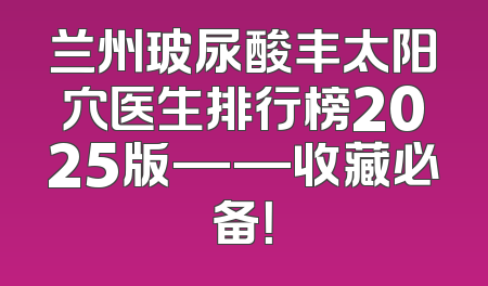 兰州玻尿酸丰太阳穴医生排行榜2025版——收藏必备！