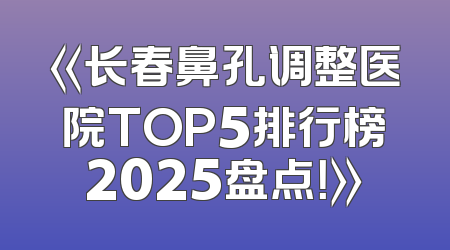 《长春鼻孔调整医院TOP5排行榜2025盘点！》