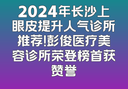 2024年长沙上眼皮提升人气诊所推荐！彭俊医疗美容诊所荣登榜首获赞誉
