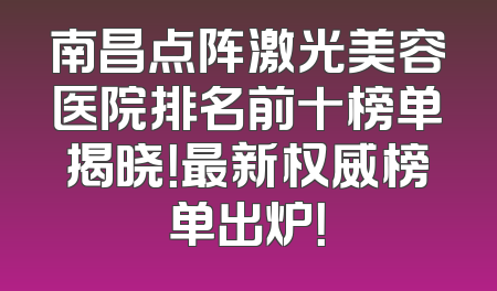 南昌点阵激光美容医院排名前十榜单揭晓！最新权威榜单出炉！