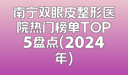 南宁双眼皮整形医院热门榜单TOP5盘点（2024年）