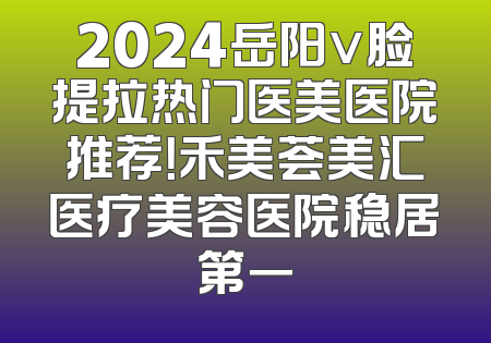 2024岳阳v脸提拉热门医美医院推荐！禾美荟美汇医疗美容医院稳居第一