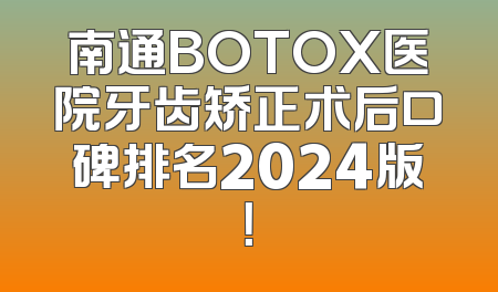 南通BOTOX医院牙齿矫正术后口碑排名2024版！