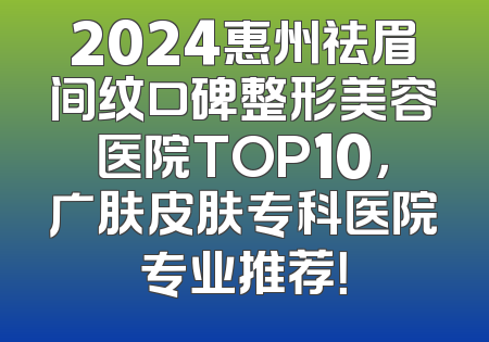 2024惠州祛眉间纹口碑整形美容医院TOP10，广肤皮肤专科医院专业推荐！