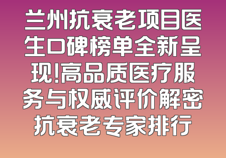 兰州抗衰老项目医生口碑榜单全新呈现！高品质医疗服务与权威评价解密抗衰老专家排行