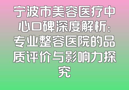宁波市美容医疗中心口碑深度解析：专业整容医院的品质评价与影响力探究