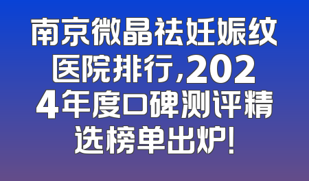 南京微晶祛妊娠纹医院排行，2024年度口碑测评精选榜单出炉！