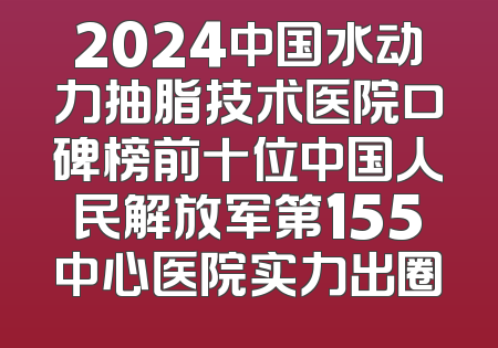2024中国水动力抽脂技术医院口碑榜前十位中国人民解放军第155中心医院实力出圈
