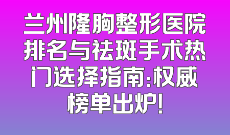 兰州隆胸整形医院排名与祛斑手术热门选择指南：权威榜单出炉！