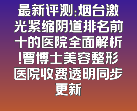 最新评测：烟台激光紧缩阴道排名前十的医院全面解析！曹博士美容整形医院收费透明同步更新