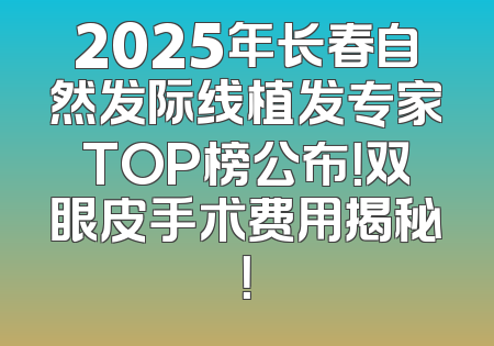 2025年长春自然发际线植发专家TOP榜公布！双眼皮手术费用揭秘！